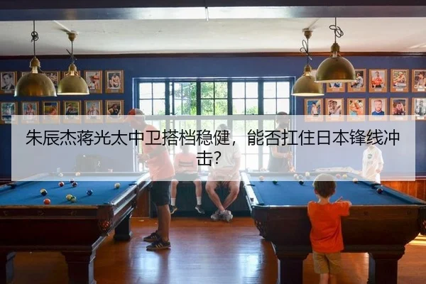 朱辰杰蒋光太中卫搭档稳健，能否扛住日本锋线冲击？